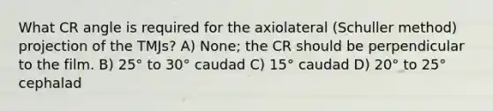 What CR angle is required for the axiolateral (Schuller method) projection of the TMJs? A) None; the CR should be perpendicular to the film. B) 25° to 30° caudad C) 15° caudad D) 20° to 25° cephalad