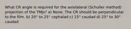 What CR angle is required for the axiolateral (Schuller method) projection of the TMJs? a) None. The CR should be perpendicular to the film. b) 20° to 25° cephalad c) 15° caudad d) 25° to 30° caudad