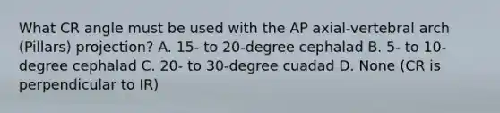 What CR angle must be used with the AP axial-vertebral arch (Pillars) projection? A. 15- to 20-degree cephalad B. 5- to 10-degree cephalad C. 20- to 30-degree cuadad D. None (CR is perpendicular to IR)