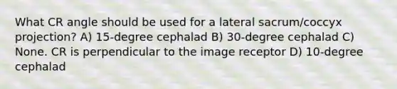 What CR angle should be used for a lateral sacrum/coccyx projection? A) 15-degree cephalad B) 30-degree cephalad C) None. CR is perpendicular to the image receptor D) 10-degree cephalad