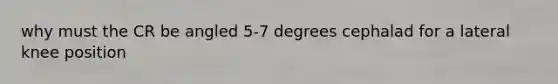 why must the CR be angled 5-7 degrees cephalad for a lateral knee position