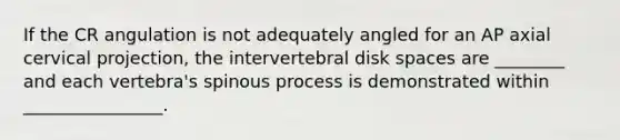 If the CR angulation is not adequately angled for an AP axial cervical projection, the intervertebral disk spaces are ________ and each vertebra's spinous process is demonstrated within ________________.