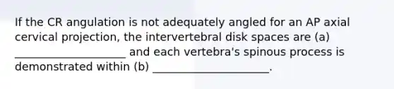 If the CR angulation is not adequately angled for an AP axial cervical projection, the intervertebral disk spaces are (a) ____________________ and each vertebra's spinous process is demonstrated within (b) _____________________.