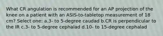 What CR angulation is recommended for an AP projection of the knee on a patient with an ASIS-to-tabletop measurement of 18 cm? Select one: a.3- to 5-degree caudad b.CR is perpendicular to the IR c.3- to 5-degree cephalad d.10- to 15-degree cephalad