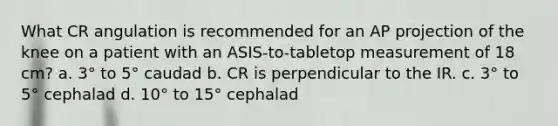 What CR angulation is recommended for an AP projection of the knee on a patient with an ASIS-to-tabletop measurement of 18 cm? a. 3° to 5° caudad b. CR is perpendicular to the IR. c. 3° to 5° cephalad d. 10° to 15° cephalad