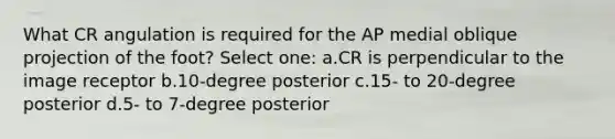 What CR angulation is required for the AP medial oblique projection of the foot? Select one: a.CR is perpendicular to the image receptor b.10-degree posterior c.15- to 20-degree posterior d.5- to 7-degree posterior