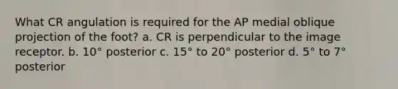 What CR angulation is required for the AP medial oblique projection of the foot? a. CR is perpendicular to the image receptor. b. 10° posterior c. 15° to 20° posterior d. 5° to 7° posterior