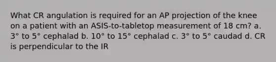 What CR angulation is required for an AP projection of the knee on a patient with an ASIS-to-tabletop measurement of 18 cm? a. 3° to 5° cephalad b. 10° to 15° cephalad c. 3° to 5° caudad d. CR is perpendicular to the IR