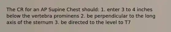 The CR for an AP Supine Chest should: 1. enter 3 to 4 inches below the vertebra prominens 2. be perpendicular to the long axis of the sternum 3. be directed to the level to T7