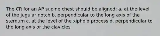 The CR for an AP supine chest should be aligned: a. at the level of the jugular notch b. perpendicular to the long axis of the sternum c. at the level of the xiphoid process d. perpendicular to the long axis or the clavicles