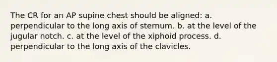 The CR for an AP supine chest should be aligned: a. perpendicular to the long axis of sternum. b. at the level of the jugular notch. c. at the level of the xiphoid process. d. perpendicular to the long axis of the clavicles.