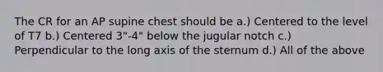 The CR for an AP supine chest should be a.) Centered to the level of T7 b.) Centered 3"-4" below the jugular notch c.) Perpendicular to the long axis of the sternum d.) All of the above