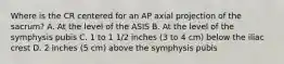 Where is the CR centered for an AP axial projection of the sacrum? A. At the level of the ASIS B. At the level of the symphysis pubis C. 1 to 1 1/2 inches (3 to 4 cm) below the iliac crest D. 2 inches (5 cm) above the symphysis pubis