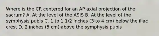 Where is the CR centered for an AP axial projection of the sacrum? A. At the level of the ASIS B. At the level of the symphysis pubis C. 1 to 1 1/2 inches (3 to 4 cm) below the iliac crest D. 2 inches (5 cm) above the symphysis pubis