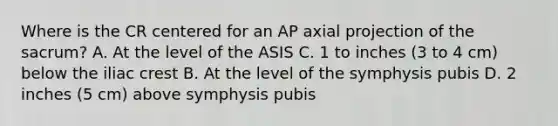 Where is the CR centered for an AP axial projection of the sacrum? A. At the level of the ASIS C. 1 to inches (3 to 4 cm) below the iliac crest B. At the level of the symphysis pubis D. 2 inches (5 cm) above symphysis pubis