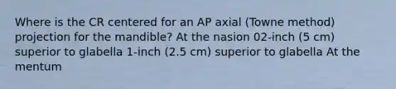 Where is the CR centered for an AP axial (Towne method) projection for the mandible? At the nasion 02-inch (5 cm) superior to glabella 1-inch (2.5 cm) superior to glabella At the mentum