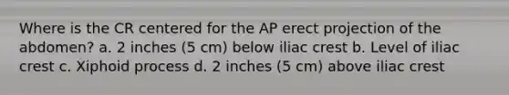 Where is the CR centered for the AP erect projection of the abdomen? a. 2 inches (5 cm) below iliac crest b. Level of iliac crest c. Xiphoid process d. 2 inches (5 cm) above iliac crest