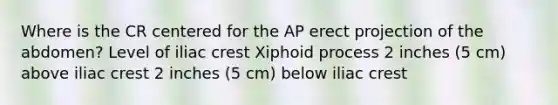 Where is the CR centered for the AP erect projection of the abdomen? Level of iliac crest Xiphoid process 2 inches (5 cm) above iliac crest 2 inches (5 cm) below iliac crest