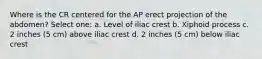 Where is the CR centered for the AP erect projection of the abdomen? Select one: a. Level of iliac crest b. Xiphoid process c. 2 inches (5 cm) above iliac crest d. 2 inches (5 cm) below iliac crest