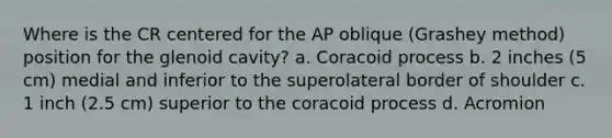 Where is the CR centered for the AP oblique (Grashey method) position for the glenoid cavity? a. Coracoid process b. 2 inches (5 cm) medial and inferior to the superolateral border of shoulder c. 1 inch (2.5 cm) superior to the coracoid process d. Acromion