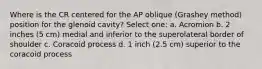 Where is the CR centered for the AP oblique (Grashey method) position for the glenoid cavity? Select one: a. Acromion b. 2 inches (5 cm) medial and inferior to the superolateral border of shoulder c. Coracoid process d. 1 inch (2.5 cm) superior to the coracoid process