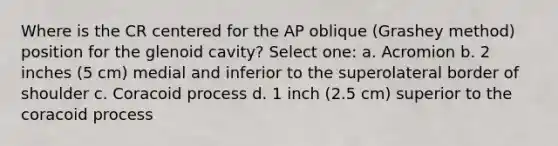 Where is the CR centered for the AP oblique (Grashey method) position for the glenoid cavity? Select one: a. Acromion b. 2 inches (5 cm) medial and inferior to the superolateral border of shoulder c. Coracoid process d. 1 inch (2.5 cm) superior to the coracoid process