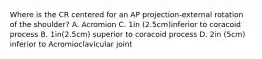 Where is the CR centered for an AP projection-external rotation of the shoulder? A. Acromion C. 1in (2.5cm)inferior to coracoid process B. 1in(2.5cm) superior to coracoid process D. 2in (5cm) inferior to Acromioclavicular joint