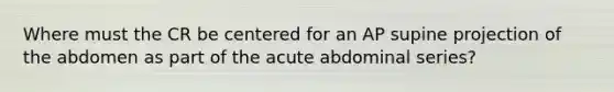 Where must the CR be centered for an AP supine projection of the abdomen as part of the acute abdominal series?