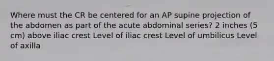 Where must the CR be centered for an AP supine projection of the abdomen as part of the acute abdominal series? 2 inches (5 cm) above iliac crest Level of iliac crest Level of umbilicus Level of axilla