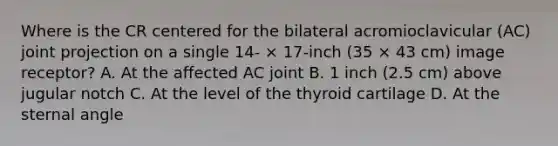 Where is the CR centered for the bilateral acromioclavicular (AC) joint projection on a single 14- × 17-inch (35 × 43 cm) image receptor? A. At the affected AC joint B. 1 inch (2.5 cm) above jugular notch C. At the level of the thyroid cartilage D. At the sternal angle