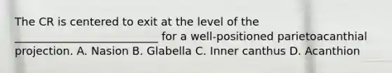 The CR is centered to exit at the level of the __________________________ for a well-positioned parietoacanthial projection. A. Nasion B. Glabella C. Inner canthus D. Acanthion