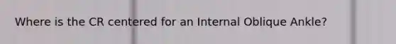 Where is the CR centered for an Internal Oblique Ankle?