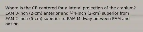 Where is the CR centered for a lateral projection of the cranium? EAM 3-inch (2-cm) anterior and ¾4-inch (2-cm) superior from EAM 2-inch (5-cm) superior to EAM Midway between EAM and nasion