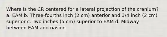 Where is the CR centered for a lateral projection of the cranium? a. EAM b. Three-fourths inch (2 cm) anterior and 3/4 inch (2 cm) superior c. Two inches (5 cm) superior to EAM d. Midway between EAM and nasion