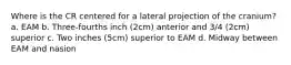 Where is the CR centered for a lateral projection of the cranium? a. EAM b. Three-fourths inch (2cm) anterior and 3/4 (2cm) superior c. Two inches (5cm) superior to EAM d. Midway between EAM and nasion