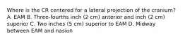 Where is the CR centered for a lateral projection of the cranium? A. EAM B. Three-fourths inch (2 cm) anterior and inch (2 cm) superior C. Two inches (5 cm) superior to EAM D. Midway between EAM and nasion