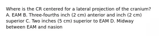 Where is the CR centered for a lateral projection of the cranium? A. EAM B. Three-fourths inch (2 cm) anterior and inch (2 cm) superior C. Two inches (5 cm) superior to EAM D. Midway between EAM and nasion