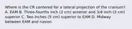 Where is the CR centered for a lateral projection of the cranium? A. EAM B. Three-fourths inch (2 cm) anterior and 3/4 inch (2 cm) superior C. Two inches (5 cm) superior to EAM D. Midway between EAM and nasion