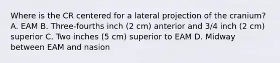 Where is the CR centered for a lateral projection of the cranium? A. EAM B. Three-fourths inch (2 cm) anterior and 3/4 inch (2 cm) superior C. Two inches (5 cm) superior to EAM D. Midway between EAM and nasion