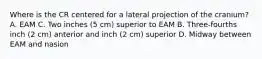 Where is the CR centered for a lateral projection of the cranium? A. EAM C. Two inches (5 cm) superior to EAM B. Three-fourths inch (2 cm) anterior and inch (2 cm) superior D. Midway between EAM and nasion