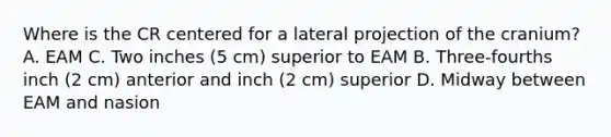 Where is the CR centered for a lateral projection of the cranium? A. EAM C. Two inches (5 cm) superior to EAM B. Three-fourths inch (2 cm) anterior and inch (2 cm) superior D. Midway between EAM and nasion