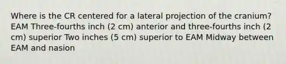 Where is the CR centered for a lateral projection of the cranium? EAM Three-fourths inch (2 cm) anterior and three-fourths inch (2 cm) superior Two inches (5 cm) superior to EAM Midway between EAM and nasion