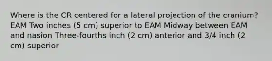 Where is the CR centered for a lateral projection of the cranium? EAM Two inches (5 cm) superior to EAM Midway between EAM and nasion Three-fourths inch (2 cm) anterior and 3/4 inch (2 cm) superior