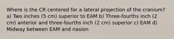 Where is the CR centered for a lateral projection of the cranium? a) Two inches (5 cm) superior to EAM b) Three-fourths inch (2 cm) anterior and three-fourths inch (2 cm) superior c) EAM d) Midway between EAM and nasion