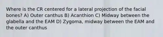 Where is the CR centered for a lateral projection of the facial bones? A) Outer canthus B) Acanthion C) Midway between the glabella and the EAM D) Zygoma, midway between the EAM and the outer canthus