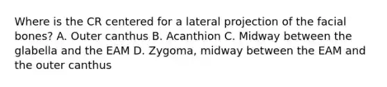 Where is the CR centered for a lateral projection of the facial bones? A. Outer canthus B. Acanthion C. Midway between the glabella and the EAM D. Zygoma, midway between the EAM and the outer canthus