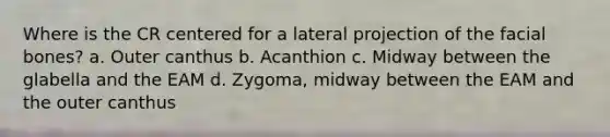 Where is the CR centered for a lateral projection of the facial bones? a. Outer canthus b. Acanthion c. Midway between the glabella and the EAM d. Zygoma, midway between the EAM and the outer canthus