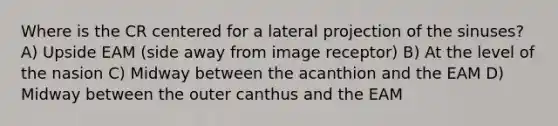 Where is the CR centered for a lateral projection of the sinuses? A) Upside EAM (side away from image receptor) B) At the level of the nasion C) Midway between the acanthion and the EAM D) Midway between the outer canthus and the EAM