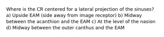 Where is the CR centered for a lateral projection of the sinuses? a) Upside EAM (side away from image receptor) b) Midway between the acanthion and the EAM c) At the level of the nasion d) Midway between the outer canthus and the EAM