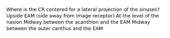 Where is the CR centered for a lateral projection of the sinuses? Upside EAM (side away from image receptor) At the level of the nasion Midway between the acanthion and the EAM Midway between the outer canthus and the EAM